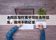 cq9电子在线注册-太阳在加时赛中惊险击败猛龙，保持不败纪录